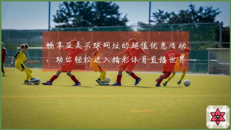 畅享亚美买球网址的超值优惠活动，助你轻松进入精彩体育直播世界